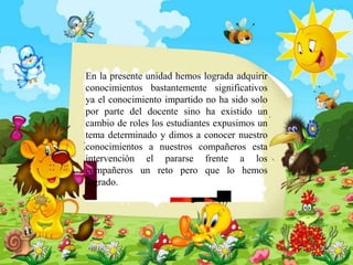 En la presente unidad hemos lograda adquirir
conocimientos bastantemente significativos
ya el conocimiento impartido no ha sido solo
por parte del docente sino ha existido un
cambio de roles los estudiantes expusimos un
tema determinado y dimos a conocer nuestro
conocimientos a nuestros compañeros esta
intervención el pararse frente a los
compañeros un reto pero que lo hemos
logrado.