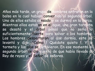 Años más tarde, un grupo  de  hombres entraron en la balsa en la cual habían  conver tido al segundo árbol. Uno de ellos estaba ca nsado  y se durmió en la barca. Mientras ellos estab an   en el  agua, una gran tormeta se desató y el  árbol  pensó que no sería lo suficientemente  fuerte  para salvar a los hombres. Los hombres  despertaron  al que dormía, este se levantó y dijo:  “Calma  ! Quédate quieto !, Y la tormeta y las  olas se  detuvieron. En ese momento el segundo árbol  se dio  cuenta de que había llevado al Rey de reyes y  el Señor  de señores. 