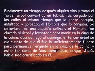Finalmente un tiempo después alguien vino y tomó el tercer árbol convertido en tablas. Fue cargado por las calles al mismo tiempo que la gente escupía, insultaba y golpeaba al Hombre que lo cargaba. Se detuvieron en una pequeña colina y el Hombre fue clavado al árbol y levantado para morir en la cima de la colina. Cuando llegó el domingo, el tercer árbol se dio cuenta de que él fue lo suficientemente fuerte para permanecer erguido en la cima de la colina, y estar tan cerca de Dios como nunca, porque  Jesús había sido crucificado en él. 