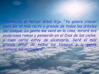 Finalmente el tercer árbol dijo: “ Yo quiero crecer para ser el más recto y grande de todos los árboles del bosque. La gente me verá en la cima, mirará mis poderosas ramas y pensarán en el Dios de los cielos, y cuan cerca estoy de alcanzarlo. Seré el más grande árbol de todos los tiempos y la gente siempre me recordará”. 