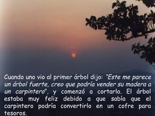 Cuando uno vio al primer árbol dijo:  “Este me parece un árbol fuerte, creo que podría vender su madera a un carpintero ”, y comenzó a cortarlo. El árbol estaba muy feliz debido a que sabía que el carpintero podría convertirlo en un cofre para tesoros. 