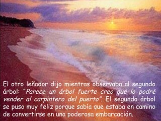 El otro leñador dijo mientras observaba al segundo árbol: “ Parece un árbol fuerte creo que lo podré vender al carpintero del puerto”.  El segundo árbol se puso muy feliz porque sabía que estaba en camino de convertirse en una poderosa embarcación. 