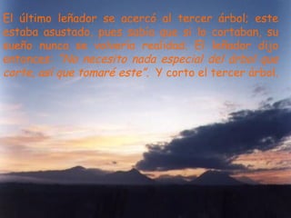 El último leñador se acercó al tercer árbol; este estaba asustado, pues sabía que si lo cortaban, su sueño nunca se volvería realidad. El leñador dijo entonces:  “No necesito nada especial del árbol que corte, así que tomaré este”.   Y corto el tercer árbol. 