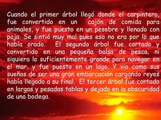 Cuando el primer árbol llegó donde el carpintero, fue convertido en un  cajón de comida para animales, y fue puesto en un pesebre y llenado con paja. Se sintió muy mal pues eso no era por lo que había orado.  El segundo árbol fue cortado y convertido en una pequeña balsa de pesca, ni siquiera lo suficientemente grande para navegar en el mar, y fue puesto en un lago. Y vio como sus sueños de ser una gran embarcación cargando reyes había llegado a su final.  El tercer árbol fue cortado en largas y pesadas tablas y dejado en la obscuridad de una bodega. 