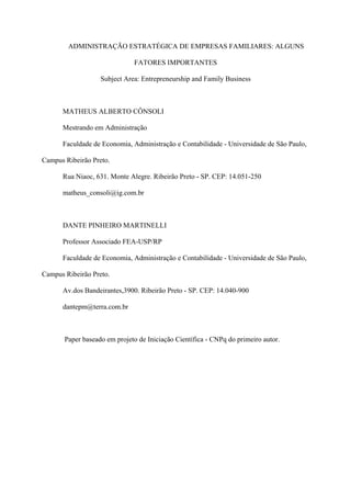 ADMINISTRAÇÃO ESTRATÉGICA DE EMPRESAS FAMILIARES: ALGUNS

                              FATORES IMPORTANTES

                   Subject Area: Entrepreneurship and Family Business



      MATHEUS ALBERTO CÔNSOLI

      Mestrando em Administração

      Faculdade de Economia, Administração e Contabilidade - Universidade de São Paulo,

Campus Ribeirão Preto.

      Rua Niaoc, 631. Monte Alegre. Ribeirão Preto - SP. CEP: 14.051-250

      matheus_consoli@ig.com.br



      DANTE PINHEIRO MARTINELLI

      Professor Associado FEA-USP/RP

      Faculdade de Economia, Administração e Contabilidade - Universidade de São Paulo,

Campus Ribeirão Preto.

      Av.dos Bandeirantes,3900. Ribeirão Preto - SP. CEP: 14.040-900

      dantepm@terra.com.br



       Paper baseado em projeto de Iniciação Científica - CNPq do primeiro autor.
 