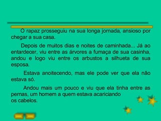 O rapaz prosseguiu na sua longa jornada, ansioso por chegar a sua casa. Depois de muitos dias e noites de caminhada... Já ao entardecer, viu entre as árvores a fumaça de sua casinha, andou e logo viu entre os arbustos a silhueta de sua esposa. Estava anoitecendo, mas ele pode ver que ela não estava só. Andou mais um pouco e viu que ela tinha entre as pernas, um homem a quem estava acariciando os cabelos. 