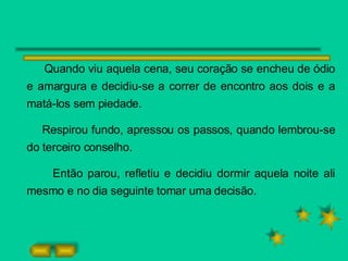 Quando viu aquela cena, seu coração se encheu de ódio e amargura e decidiu-se a correr de encontro aos dois e a matá-los sem piedade. Respirou fundo, apressou os passos, quando lembrou-se do terceiro conselho. Então parou, refletiu e decidiu dormir aquela noite ali mesmo e no dia seguinte tomar uma decisão.  