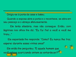 Dirigiu-se à porta da casa e bateu.  Quando a esposa abre a porta e o reconhece, se atira em seu pescoço e o abraça afetuosamente.  Ele tenta afastá-la, mas não consegue. Então, com lágrimas nos olhos lhe diz: " Eu fui fiel a você e você me traiu... " Ela espantada lhe responde: " Como? Eu nunca lhe trai, esperei durante esses vintes anos! " Ele então lhe perguntou: " E aquele homem que  você estava acariciando ontem ao entardecer? "  
