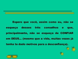 Espero que você, assim como eu, não se esqueça desses três conselhos e que, principalmente, não se esqueça de CONFIAR em DEUS... (mesmo que a vida, muitas vezes já tenha te dado motivos para a desconfiança). 