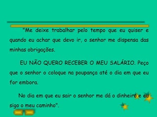 "Me deixe trabalhar pelo tempo que eu quiser e quando eu achar que devo ir, o senhor me dispensa das minhas obrigações. EU NÃO QUERO RECEBER O MEU SALÁRIO. Peço que o senhor o coloque na poupança até o dia em que eu for embora. No dia em que eu sair o senhor me dá o dinheiro e eu sigo o meu caminho". 