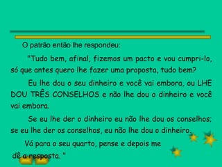 O patrão então lhe respondeu: "Tudo bem, afinal, fizemos um pacto e vou cumpri-lo, só que antes quero lhe fazer uma proposta, tudo bem? Eu lhe dou o seu dinheiro e você vai embora, ou LHE DOU TRÊS CONSELHOS e não lhe dou o dinheiro e você vai embora. Se eu lhe der o dinheiro eu não lhe dou os conselhos; se eu lhe der os conselhos, eu não lhe dou o dinheiro. Vá para o seu quarto, pense e depois me dê a resposta. " 