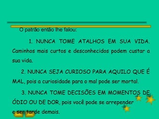 O patrão então lhe falou: 1. NUNCA TOME ATALHOS EM SUA VIDA. Caminhos mais curtos e desconhecidos podem custar a sua vida. 2. NUNCA SEJA CURIOSO PARA AQUILO QUE É MAL, pois a curiosidade para o mal pode ser mortal. 3. NUNCA TOME DECISÕES EM MOMENTOS DE ÓDIO OU DE DOR, pois você pode se arrepender e ser tarde demais. 