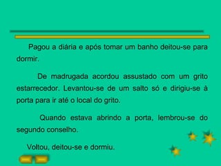 Pagou a diária e após tomar um banho deitou-se para dormir.  De madrugada acordou assustado com um grito estarrecedor. Levantou-se de um salto só e dirigiu-se à porta para ir até o local do grito. Quando estava abrindo a porta, lembrou-se do segundo conselho. Voltou, deitou-se e dormiu. 