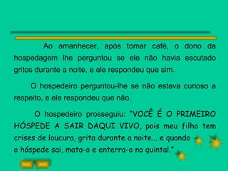 Ao amanhecer, após tomar café, o dono da hospedagem lhe perguntou se ele não havia escutado gritos durante a noite, e ele respondeu que sim. O hospedeiro perguntou-lhe se não estava curioso a respeito, e ele respondeu que não. O hospedeiro prosseguiu:  “VOCÊ É O PRIMEIRO HÓSPEDE A SAIR DAQUI VIVO, pois meu filho tem crises de loucura, grita durante a noite... e quando o hóspede sai, mata-o e enterra-o no quintal.” 