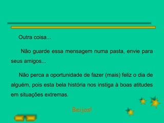 Outra coisa... Não guarde essa mensagem numa pasta, envie para seus amigos... Não perca a oportunidade de fazer (mais) feliz o dia de alguém, pois esta bela história nos instiga à boas atitudes em situações extremas. Beijos! 
