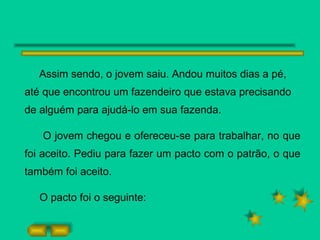 Assim sendo, o jovem saiu. Andou muitos dias a pé, até que encontrou um fazendeiro que estava precisando de alguém para ajudá-lo em sua fazenda. O jovem chegou e ofereceu-se para trabalhar, no que foi aceito. Pediu para fazer um pacto com o patrão, o que também foi aceito. O pacto foi o seguinte: 