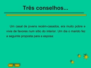 Três conselhos... Um casal de jovens recém-casados, era muito pobre e vivia de favores num sítio do interior. Um dia o marido fez a seguinte proposta para a esposa: 