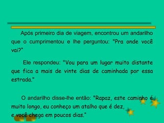 Após primeiro dia de viagem, encontrou um andarilho que o cumprimentou e lhe perguntou:  "Pra onde você vai?“ Ele respondeu:  "Vou para um lugar muito distante que fica a mais de vinte dias de caminhada por essa estrada." O andarilho disse-lhe então:  "Rapaz, este caminho é muito longo, eu conheço um atalho que é dez, e você chega em poucos dias.“ 