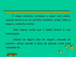 O rapaz contente, começou a seguir pelo atalho, quando lembrou-se do primeiro conselho, então voltou e seguiu o caminho normal. Dias depois soube que o atalho levava a uma emboscada. Depois de alguns dias de viagem, cansado ao extremo, achou pensão à beira da estrada, onde pode hospedar-se. 