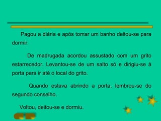 Pagou a diária e após tomar um banho deitou-se para dormir.  De madrugada acordou assustado com um grito estarrecedor. Levantou-se de um salto só e dirigiu-se à porta para ir até o local do grito. Quando estava abrindo a porta, lembrou-se do segundo conselho. Voltou, deitou-se e dormiu. 
