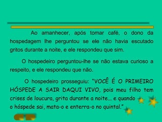 Ao amanhecer, após tomar café, o dono da hospedagem lhe perguntou se ele não havia escutado gritos durante a noite, e ele respondeu que sim. O hospedeiro perguntou-lhe se não estava curioso a respeito, e ele respondeu que não. O hospedeiro prosseguiu:  “VOCÊ É O PRIMEIRO HÓSPEDE A SAIR DAQUI VIVO, pois meu filho tem crises de loucura, grita durante a noite... e quando o hóspede sai, mata-o e enterra-o no quintal.” 