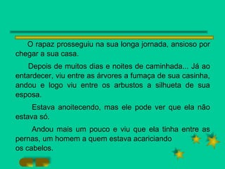 O rapaz prosseguiu na sua longa jornada, ansioso por chegar a sua casa. Depois de muitos dias e noites de caminhada... Já ao entardecer, viu entre as árvores a fumaça de sua casinha, andou e logo viu entre os arbustos a silhueta de sua esposa. Estava anoitecendo, mas ele pode ver que ela não estava só. Andou mais um pouco e viu que ela tinha entre as pernas, um homem a quem estava acariciando os cabelos. 