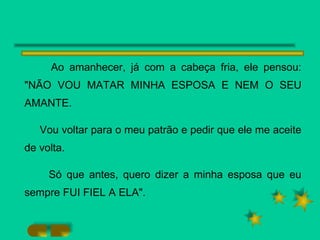 Ao amanhecer, já com a cabeça fria, ele pensou: "NÃO VOU MATAR MINHA ESPOSA E NEM O SEU AMANTE.  Vou voltar para o meu patrão e pedir que ele me aceite de volta. Só que antes, quero dizer a minha esposa que eu sempre FUI FIEL A ELA". 