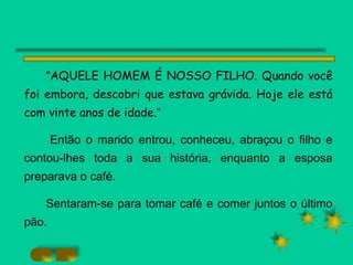 " AQUELE HOMEM É NOSSO FILHO. Quando você foi embora, descobri que estava grávida. Hoje ele está com vinte anos de idade. “ Então o marido entrou, conheceu, abraçou o filho e contou-lhes toda a sua história, enquanto a esposa preparava o café. Sentaram-se para tomar café e comer juntos o último pão. 