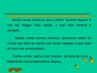 Muitas vezes achamos que o atalho "queima etapas" e nos faz chegar mais rápido, o que nem sempre é verdade... Muitas vezes somos curiosos, queremos saber de coisas que nem ao menos nos dizem respeito e que nada de bom nos acrescentará... Outras vezes, agimos por impulso, na hora da raiva, e fatalmente nos arrependemos depois... 