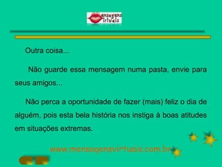 Outra coisa... Não guarde essa mensagem numa pasta, envie para seus amigos... Não perca a oportunidade de fazer (mais) feliz o dia de alguém, pois esta bela história nos instiga à boas atitudes em situações extremas. www.mensagensvirtuais.com.br 