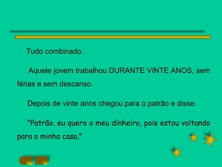 Tudo combinado.  Aquele jovem trabalhou DURANTE VINTE ANOS, sem férias e sem descanso. Depois de vinte anos chegou para o patrão e disse: "Patrão, eu quero o meu dinheiro, pois estou voltando para a minha casa." 