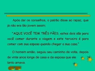 Após dar os conselhos, o patrão disse ao rapaz, que já não era tão jovem assim: "AQUI VOCÊ TEM TRÊS PÃES, estes dois são para você comer durante a viagem e este terceiro é para comer com sua esposa quando chegar a sua casa.“ O homem então, seguiu seu caminho de volta, depois de vinte anos longe de casa e da esposa que ele tanto amava. 