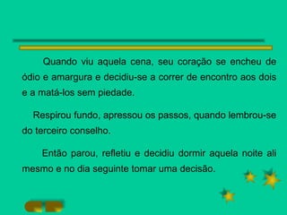 Quando viu aquela cena, seu coração se encheu de ódio e amargura e decidiu-se a correr de encontro aos dois e a matá-los sem piedade. Respirou fundo, apressou os passos, quando lembrou-se do terceiro conselho. Então parou, refletiu e decidiu dormir aquela noite ali mesmo e no dia seguinte tomar uma decisão.  