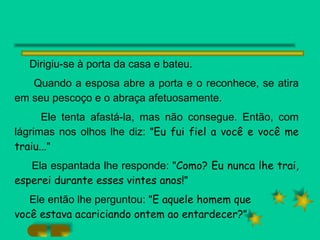 Dirigiu-se à porta da casa e bateu.  Quando a esposa abre a porta e o reconhece, se atira em seu pescoço e o abraça afetuosamente.  Ele tenta afastá-la, mas não consegue. Então, com lágrimas nos olhos lhe diz: " Eu fui fiel a você e você me traiu... " Ela espantada lhe responde: " Como? Eu nunca lhe trai, esperei durante esses vintes anos! " Ele então lhe perguntou: " E aquele homem que  você estava acariciando ontem ao entardecer? "  