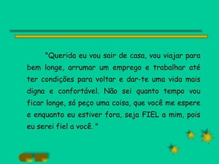"Querida eu vou sair de casa, vou viajar para bem longe, arrumar um emprego e trabalhar até ter condições para voltar e dar-te uma vida mais digna e confortável. Não sei quanto tempo vou ficar longe, só peço uma coisa, que você me espere e enquanto eu estiver fora, seja FIEL a mim, pois eu serei fiel a você. " 