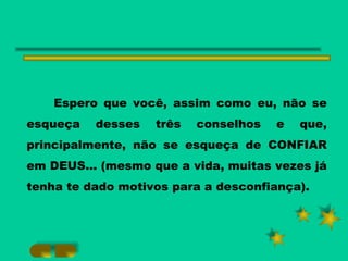 Espero que você, assim como eu, não se esqueça desses três conselhos e que, principalmente, não se esqueça de CONFIAR em DEUS... (mesmo que a vida, muitas vezes já tenha te dado motivos para a desconfiança). 