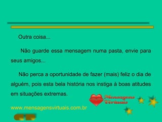 Outra coisa... Não guarde essa mensagem numa pasta, envie para seus amigos... Não perca a oportunidade de fazer (mais) feliz o dia de alguém, pois esta bela história nos instiga à boas atitudes em situações extremas. www.mensagensvirtuais.com.br 
