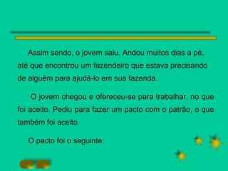 Assim sendo, o jovem saiu. Andou muitos dias a pé, até que encontrou um fazendeiro que estava precisando de alguém para ajudá-lo em sua fazenda. O jovem chegou e ofereceu-se para trabalhar, no que foi aceito. Pediu para fazer um pacto com o patrão, o que também foi aceito. O pacto foi o seguinte: 