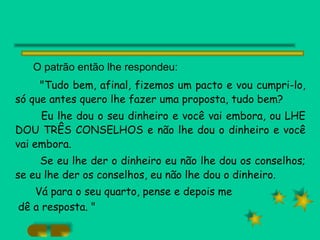 O patrão então lhe respondeu: "Tudo bem, afinal, fizemos um pacto e vou cumpri-lo, só que antes quero lhe fazer uma proposta, tudo bem? Eu lhe dou o seu dinheiro e você vai embora, ou LHE DOU TRÊS CONSELHOS e não lhe dou o dinheiro e você vai embora. Se eu lhe der o dinheiro eu não lhe dou os conselhos; se eu lhe der os conselhos, eu não lhe dou o dinheiro. Vá para o seu quarto, pense e depois me dê a resposta. " 