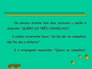 Ele pensou durante dois dias, procurou o patrão e disse-lhe: " QUERO OS TRÊS CONSELHOS. " O patrão novamente frisou: " Se lhe der os conselhos, não lhe dou o dinheiro. " E o empregado respondeu: " Quero os conselhos. " 