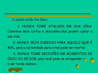 O patrão então lhe falou: 1. NUNCA TOME ATALHOS EM SUA VIDA. Caminhos mais curtos e desconhecidos podem custar a sua vida. 2. NUNCA SEJA CURIOSO PARA AQUILO QUE É MAL, pois a curiosidade para o mal pode ser mortal. 3. NUNCA TOME DECISÕES EM MOMENTOS DE ÓDIO OU DE DOR, pois você pode se arrepender e ser tarde demais. 