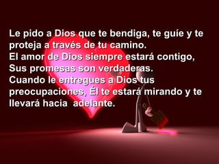 Le pido a Dios que te bendiga, te guíe y te proteja a través de tu camino. El amor de Dios siempre estará contigo, Sus promesas son verdaderas. Cuando le entregues a Dios tus preocupaciones, Él te estará mirando y te llevará hacia  adelante. 