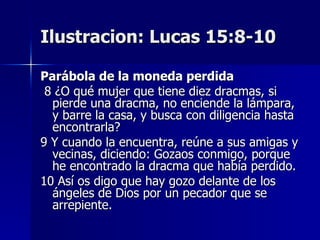 Ilustracion: Lucas 15:8-10 Parábola de la moneda perdida   8 ¿O qué mujer que tiene diez dracmas, si pierde una dracma, no enciende la lámpara, y barre la casa, y busca con diligencia hasta encontrarla?  9 Y cuando la encuentra, reúne a sus amigas y vecinas, diciendo: Gozaos conmigo, porque he encontrado la dracma que había perdido.  10 Así os digo que hay gozo delante de los ángeles de Dios por un pecador que se arrepiente.  