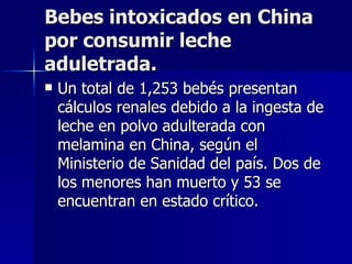 Bebes intoxicados en China por consumir leche aduletrada. Un total de 1,253 bebés presentan cálculos renales debido a la ingesta de leche en polvo adulterada con melamina en China, según el Ministerio de Sanidad del país. Dos de los menores han muerto y 53 se encuentran en estado crítico.  