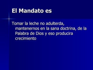 El Mandato es Tomar la leche no adulterda, mantenernos en la sana doctrina, de la Palabra de Dios y eso producira crecimiento 