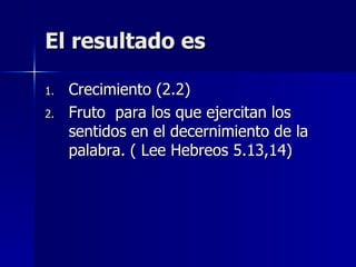 El resultado es Crecimiento (2.2) Fruto  para los que ejercitan los sentidos en el decernimiento de la palabra. ( Lee Hebreos 5.13,14) 
