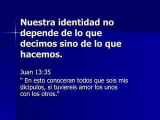Nuestra identidad no depende de lo que decimos sino de lo que hacemos. Juan 13:35 “  En esto conoceran todos que sois mis dicipulos, si tuviereis amor los unos con los otros.” 