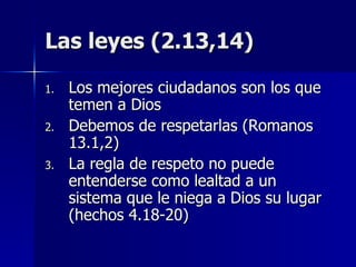 Las leyes (2.13,14) Los mejores ciudadanos son los que temen a Dios Debemos de respetarlas (Romanos 13.1,2) La regla de respeto no puede entenderse como lealtad a un sistema que le niega a Dios su lugar (hechos 4.18-20) 