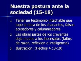 Nuestra postura ante la sociedad (15-18) Tener un testimonio intachable que tape la boca de los charlantes, falsos acusadores y calumniadores. Las obras justas de los creyentes deja mudos a los incensatos (faltos de razon, reflexion o inteligencia) Ilustracion: (Hechos 4.13-19) 