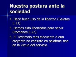 Nuestra postura ante la sociedad 4. Hace buen uso de la libertad (Galatas 5.13) 5. Hemos sido libertados para servir (Romanos 6.22) 6. El Testimoio mas elocuente d eun creyente no consiste en palabras sion en la virtud del servicio. 